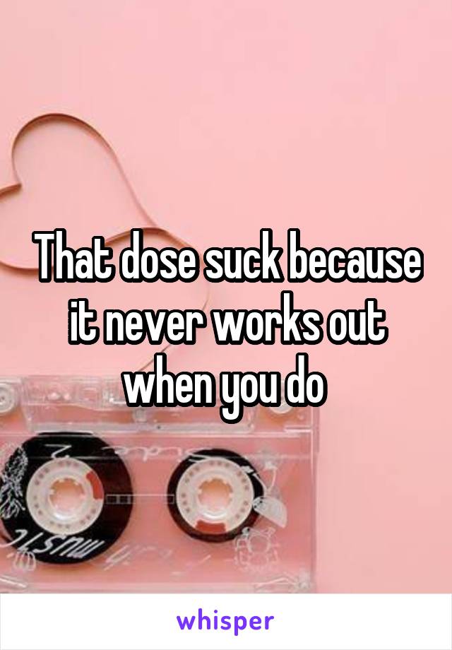 That dose suck because it never works out when you do 