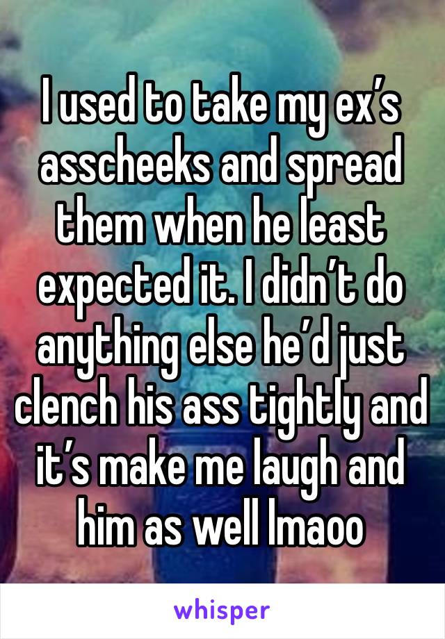 I used to take my ex’s asscheeks and spread them when he least expected it. I didn’t do anything else he’d just clench his ass tightly and it’s make me laugh and him as well lmaoo