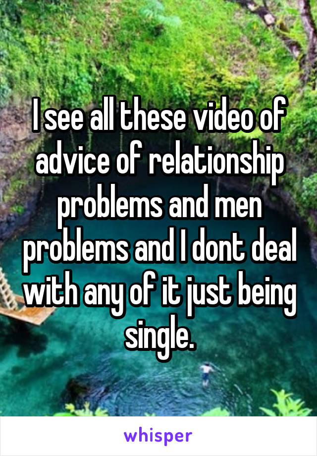 I see all these video of advice of relationship problems and men problems and I dont deal with any of it just being single.