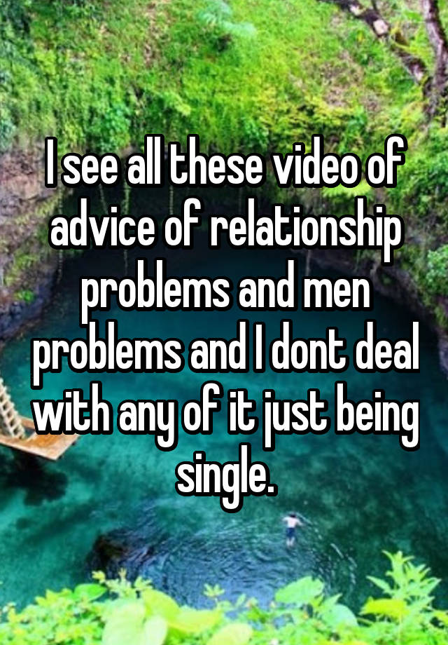 I see all these video of advice of relationship problems and men problems and I dont deal with any of it just being single.