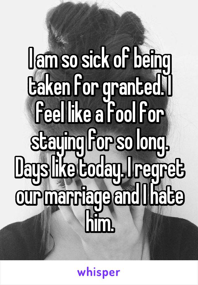 I am so sick of being taken for granted. I feel like a fool for staying for so long. Days like today. I regret our marriage and I hate him.