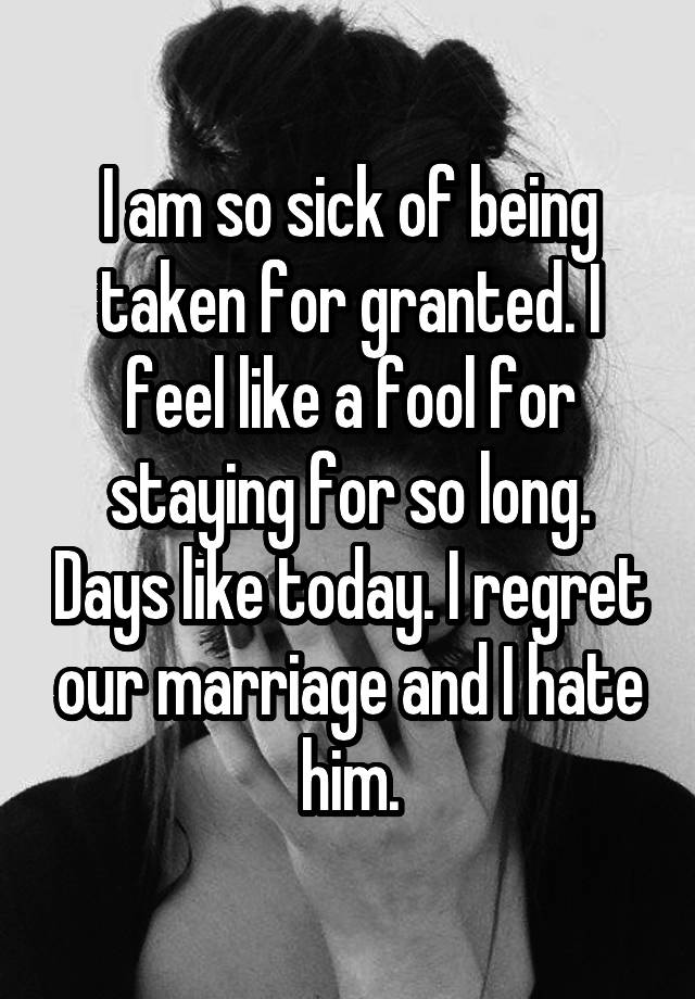 I am so sick of being taken for granted. I feel like a fool for staying for so long. Days like today. I regret our marriage and I hate him.