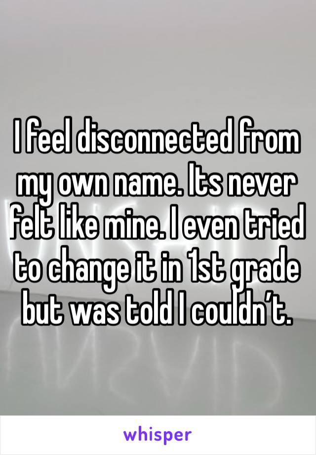 I feel disconnected from my own name. Its never felt like mine. I even tried to change it in 1st grade but was told I couldn’t. 