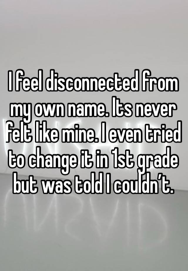 I feel disconnected from my own name. Its never felt like mine. I even tried to change it in 1st grade but was told I couldn’t. 