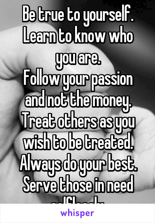 Be true to yourself.
Learn to know who you are.
Follow your passion and not the money.
Treat others as you wish to be treated.
Always do your best.
Serve those in need selflessly.