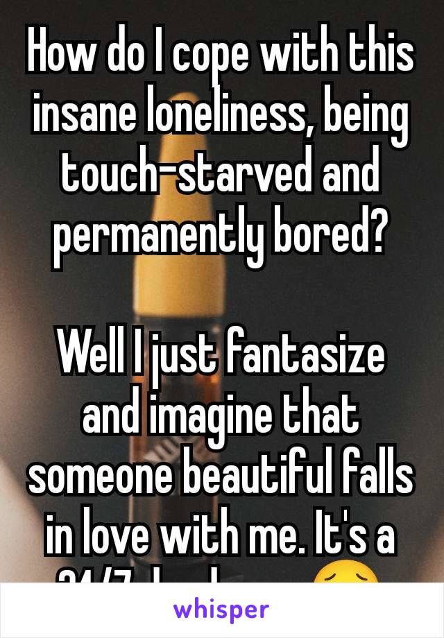 How do I cope with this insane loneliness, being  touch-starved and permanently bored?

Well I just fantasize and imagine that someone beautiful falls in love with me. It's a 24/7 daydream🥹