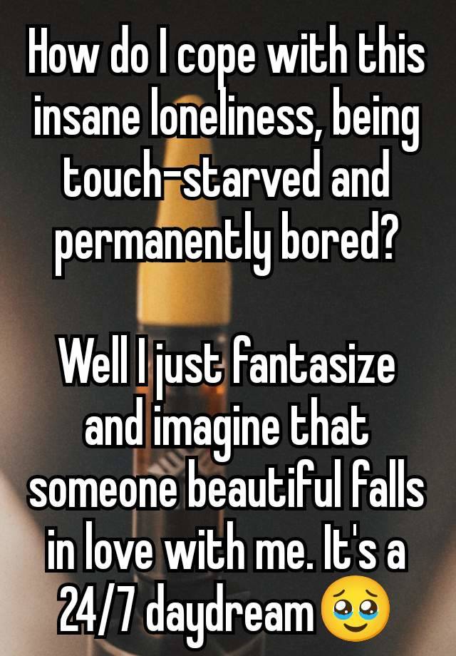 How do I cope with this insane loneliness, being  touch-starved and permanently bored?

Well I just fantasize and imagine that someone beautiful falls in love with me. It's a 24/7 daydream🥹