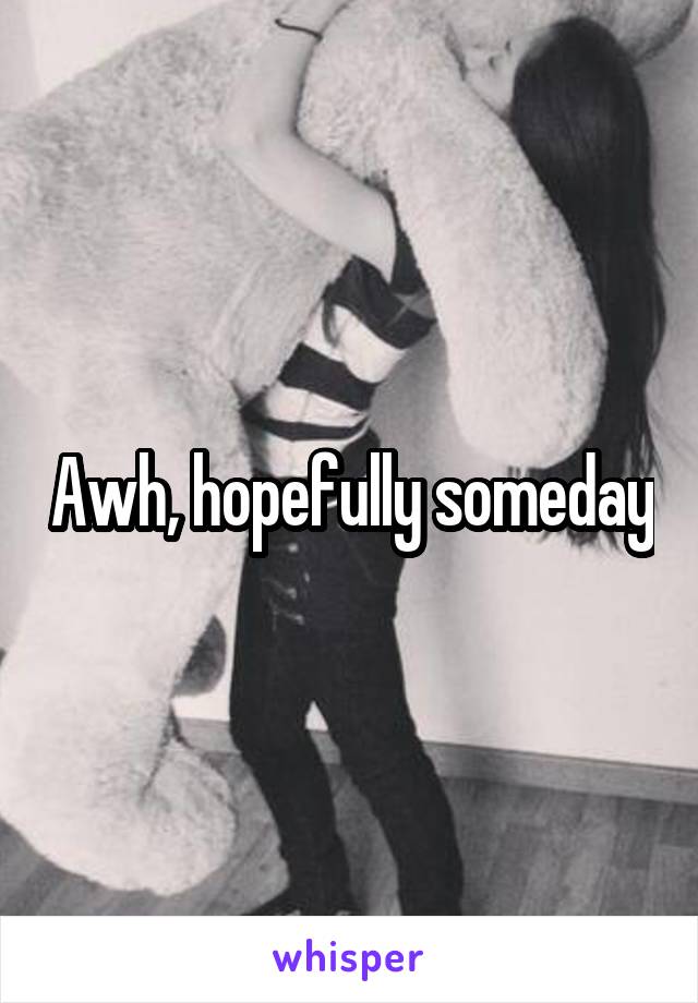 Awh, hopefully someday