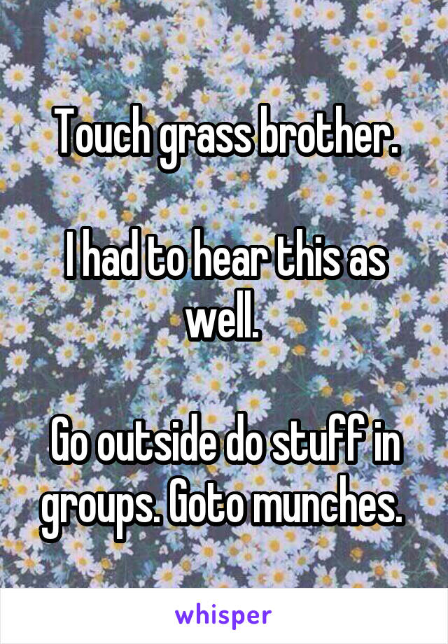 Touch grass brother.

I had to hear this as well. 

Go outside do stuff in groups. Goto munches. 