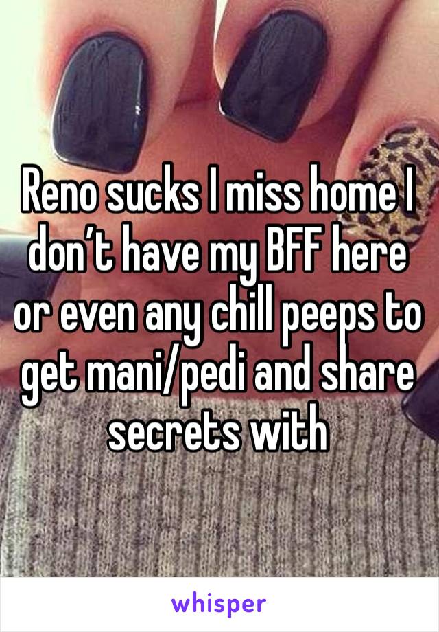 Reno sucks I miss home I don’t have my BFF here or even any chill peeps to get mani/pedi and share secrets with 