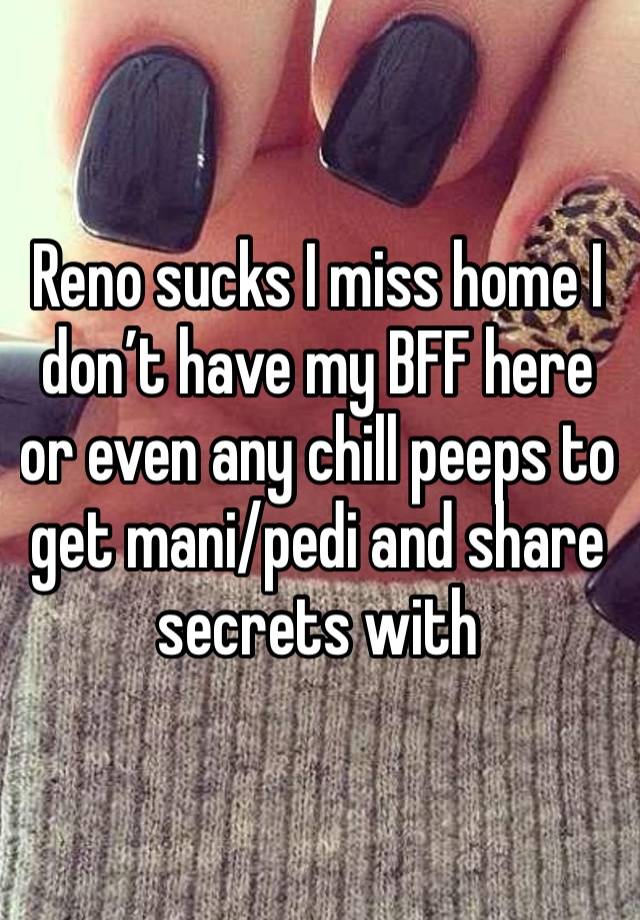 Reno sucks I miss home I don’t have my BFF here or even any chill peeps to get mani/pedi and share secrets with 