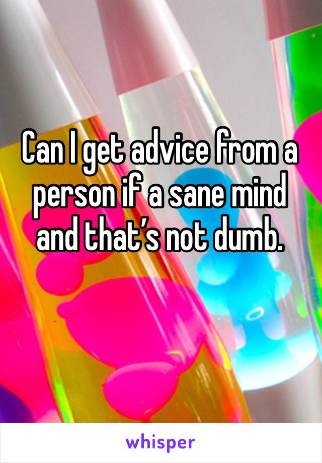 Can I get advice from a person if a sane mind and that’s not dumb. 