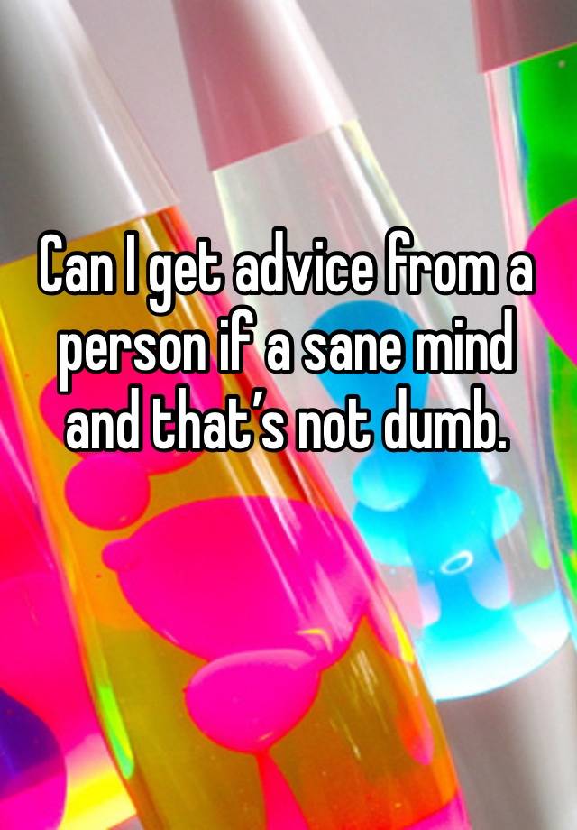 Can I get advice from a person if a sane mind and that’s not dumb. 