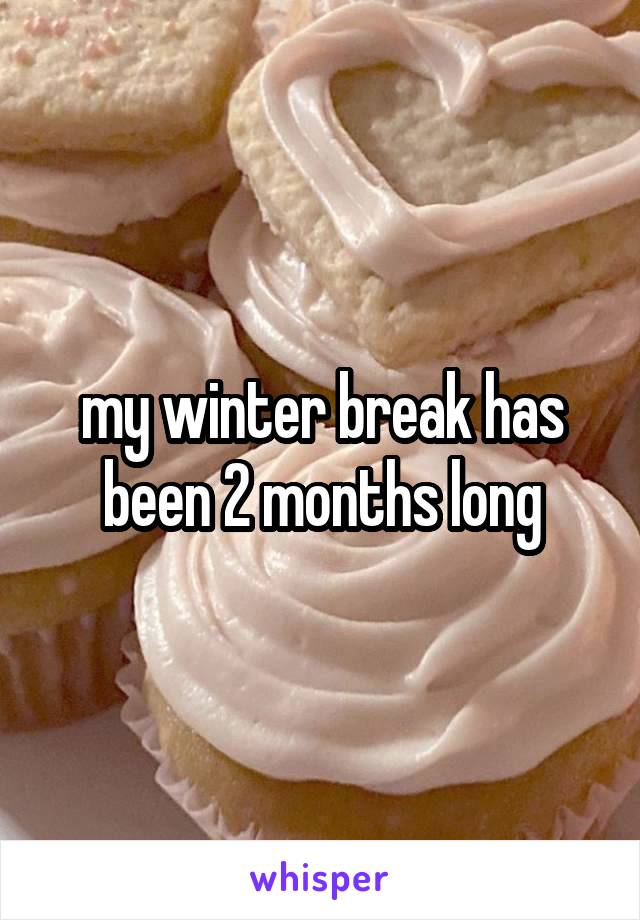 my winter break has been 2 months long