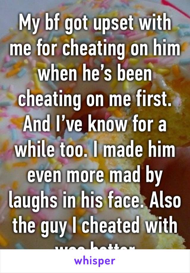 My bf got upset with me for cheating on him when he’s been cheating on me first. And I’ve know for a while too. I made him even more mad by laughs in his face. Also the guy I cheated with was better