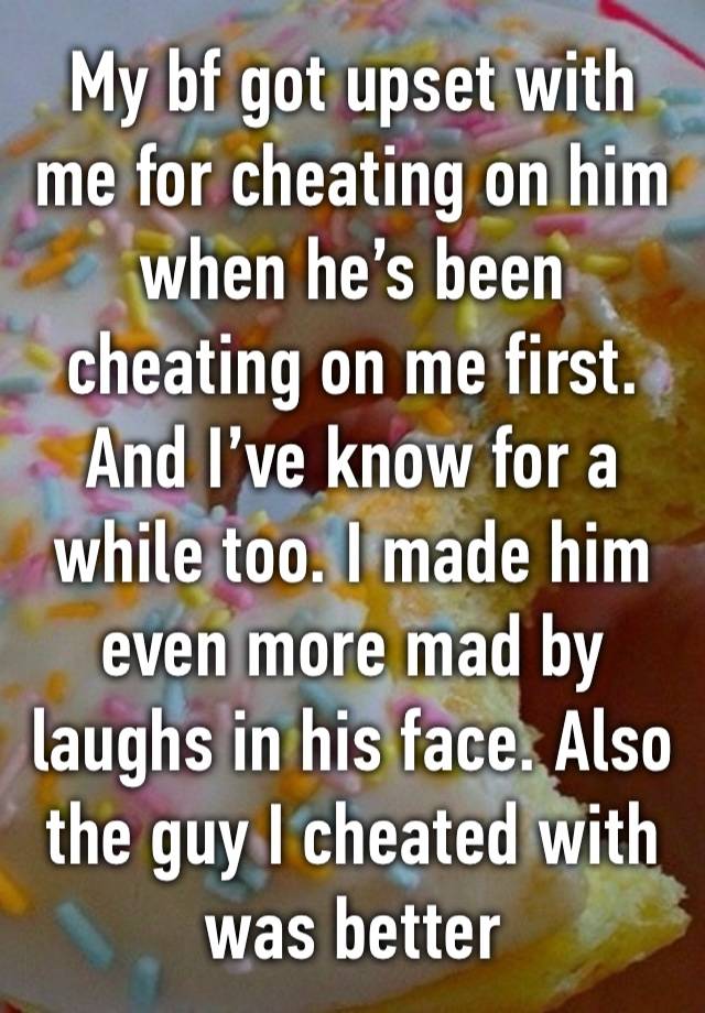 My bf got upset with me for cheating on him when he’s been cheating on me first. And I’ve know for a while too. I made him even more mad by laughs in his face. Also the guy I cheated with was better