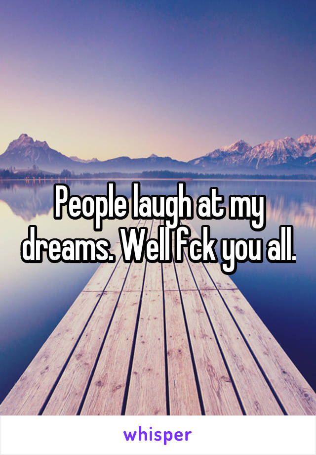 People laugh at my dreams. Well fck you all.