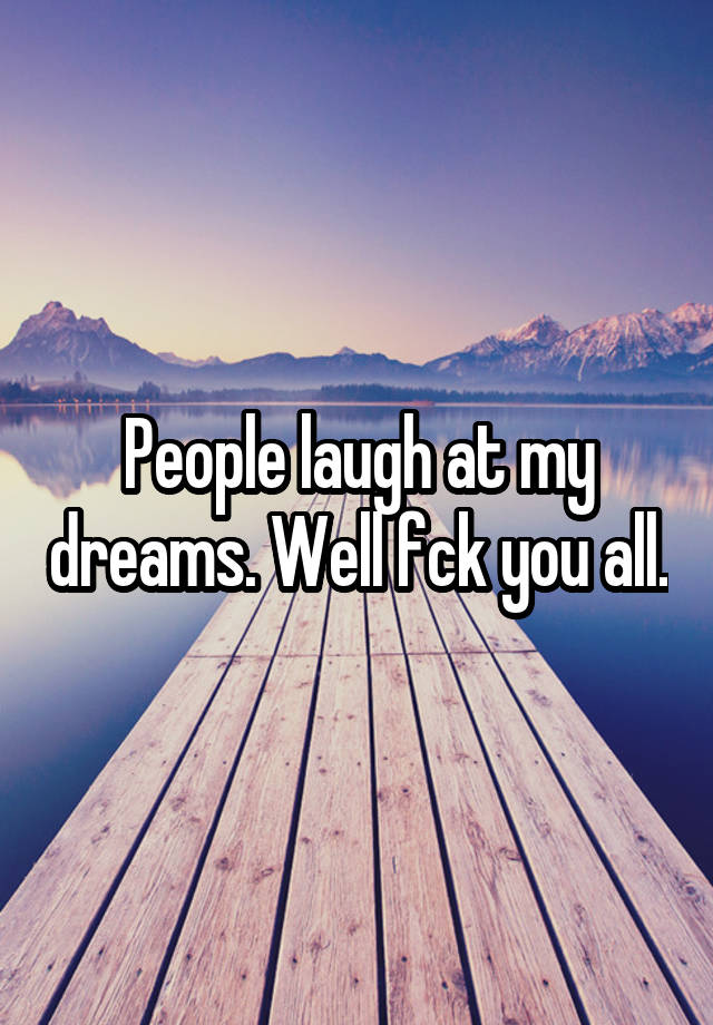 People laugh at my dreams. Well fck you all.