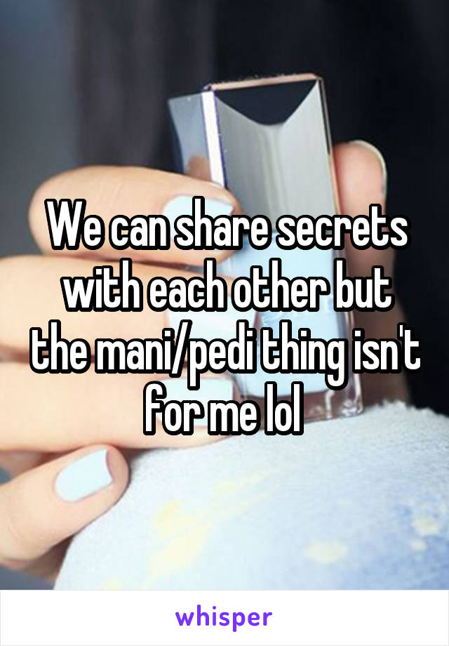 We can share secrets with each other but the mani/pedi thing isn't for me lol 