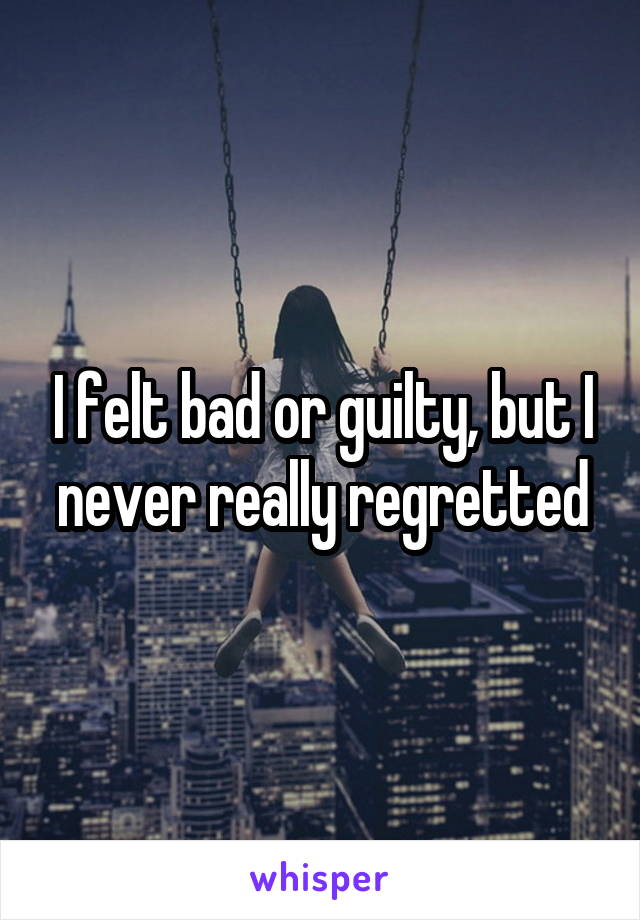 I felt bad or guilty, but I never really regretted