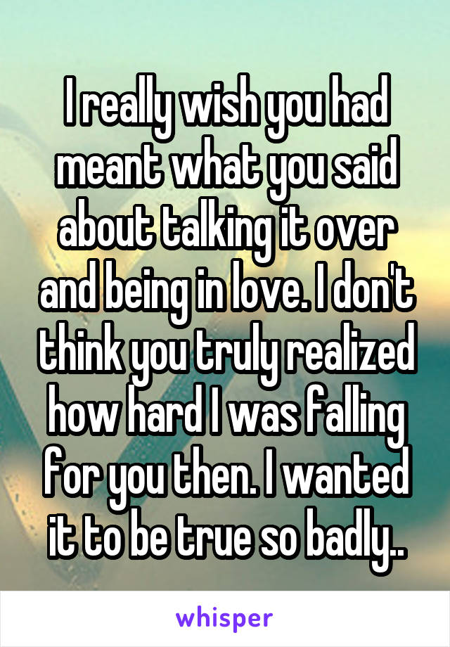 I really wish you had meant what you said about talking it over and being in love. I don't think you truly realized how hard I was falling for you then. I wanted it to be true so badly..