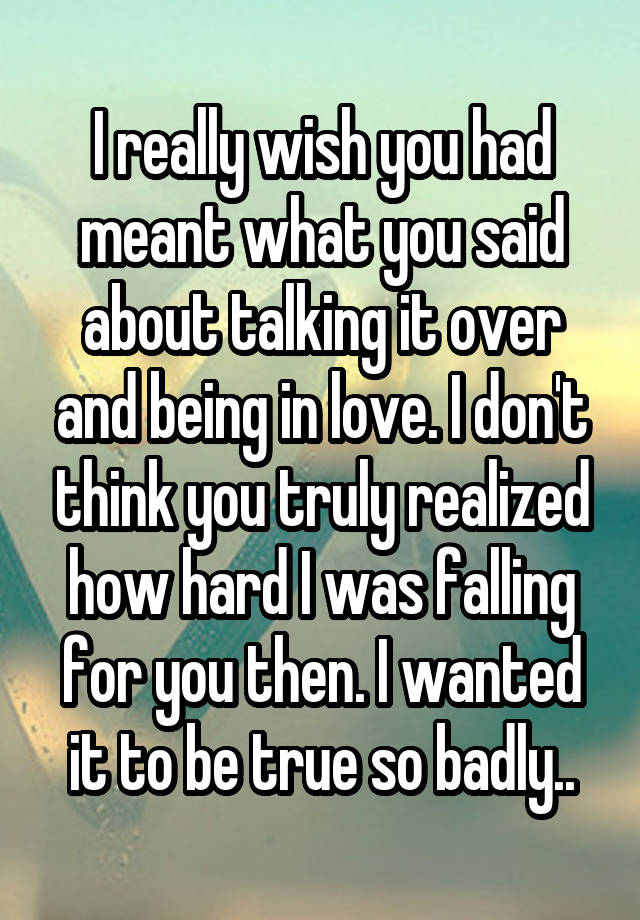 I really wish you had meant what you said about talking it over and being in love. I don't think you truly realized how hard I was falling for you then. I wanted it to be true so badly..