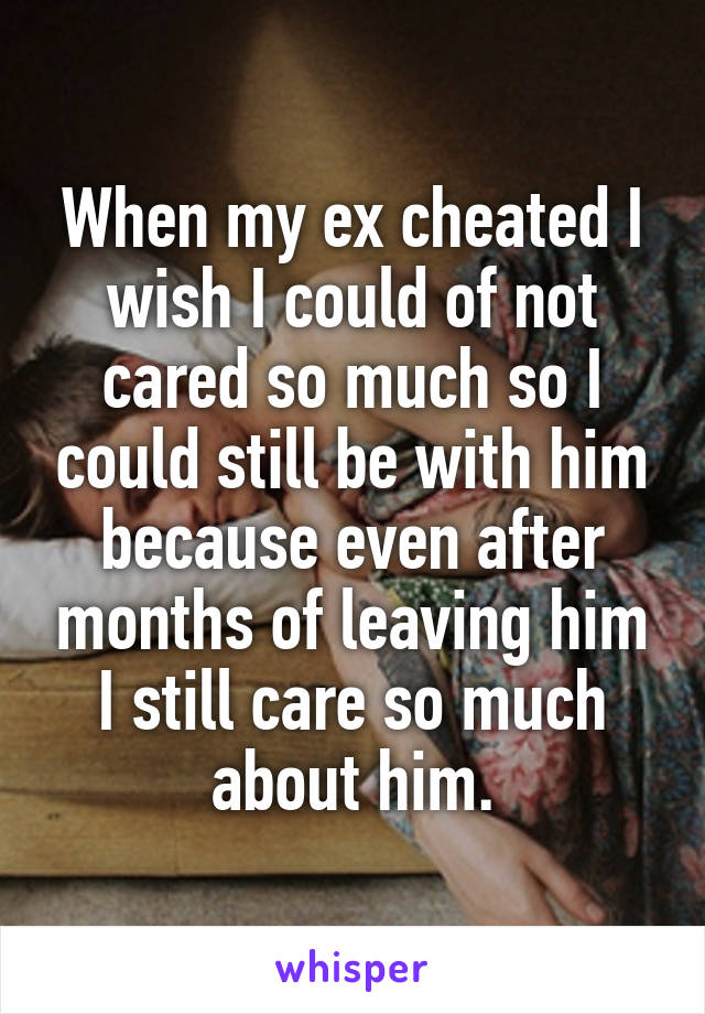 When my ex cheated I wish I could of not cared so much so I could still be with him because even after months of leaving him I still care so much about him.