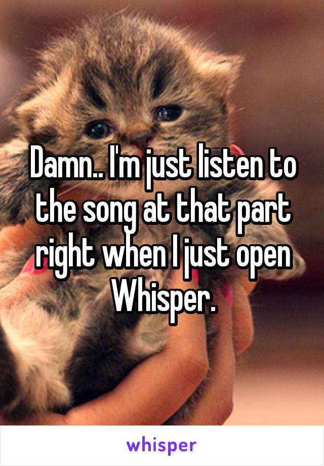 Damn.. I'm just listen to the song at that part right when I just open Whisper.