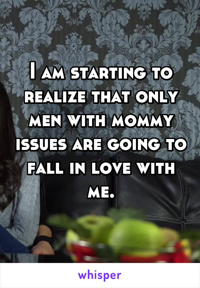 I am starting to realize that only men with mommy issues are going to fall in love with me.
