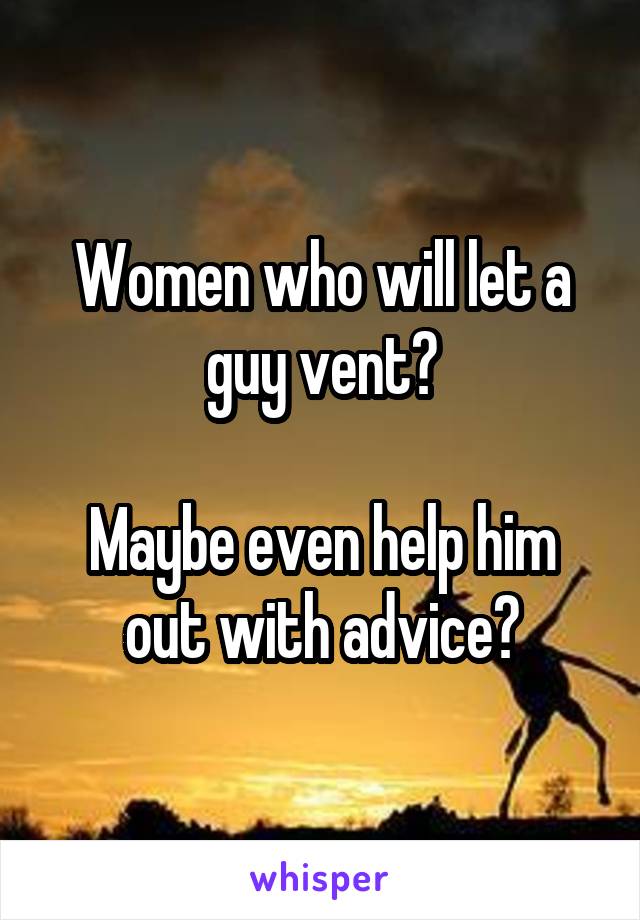 Women who will let a guy vent?

Maybe even help him out with advice?