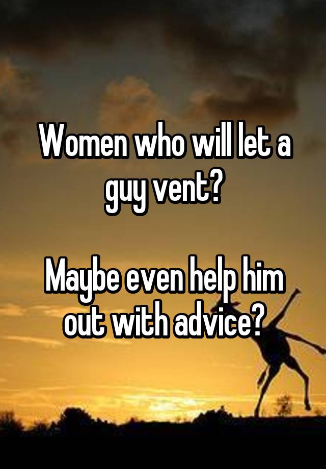 Women who will let a guy vent?

Maybe even help him out with advice?