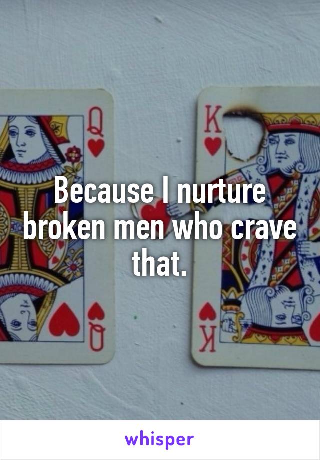 Because I nurture broken men who crave that.