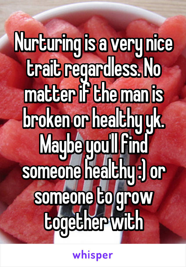 Nurturing is a very nice trait regardless. No matter if the man is broken or healthy yk. Maybe you'll find someone healthy :) or someone to grow together with