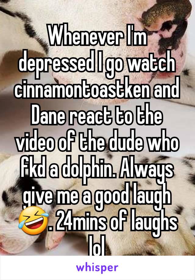 Whenever I'm depressed I go watch cinnamontoastken and Dane react to the video of the dude who fkd a dolphin. Always give me a good laugh 🤣. 24mins of laughs lol