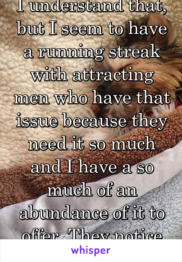 I understand that, but I seem to have a running streak with attracting men who have that issue because they need it so much and I have a so much of an abundance of it to offer. They notice it.