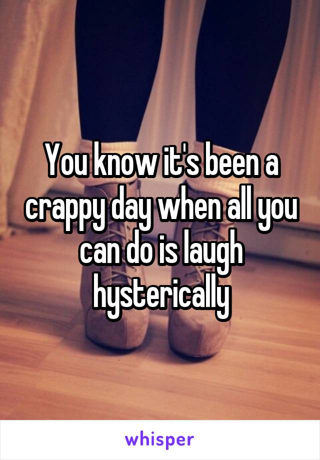 You know it's been a crappy day when all you can do is laugh hysterically