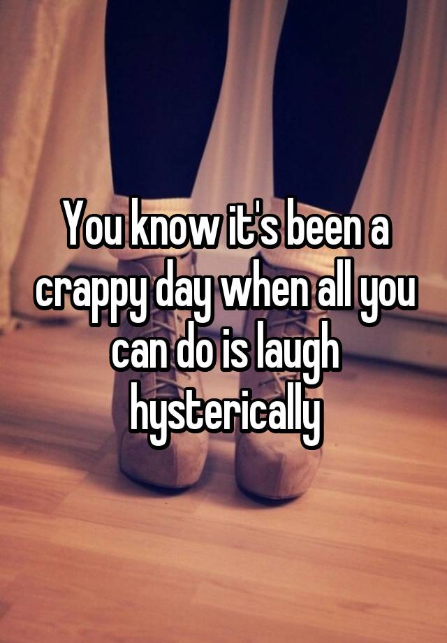 You know it's been a crappy day when all you can do is laugh hysterically