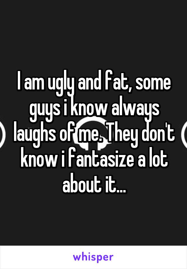 I am ugly and fat, some guys i know always laughs of me. They don't know i fantasize a lot about it...