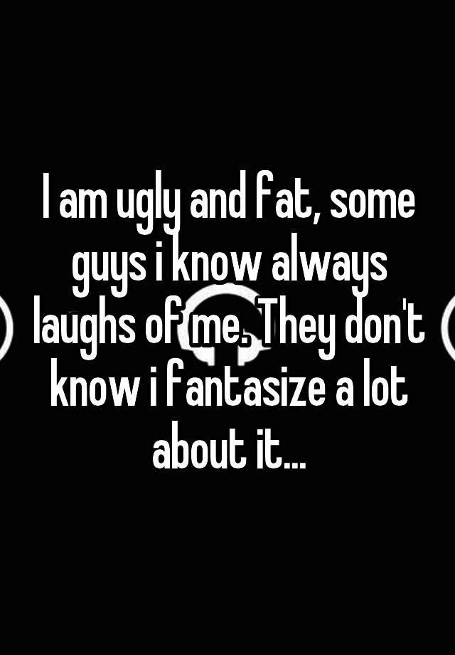 I am ugly and fat, some guys i know always laughs of me. They don't know i fantasize a lot about it...