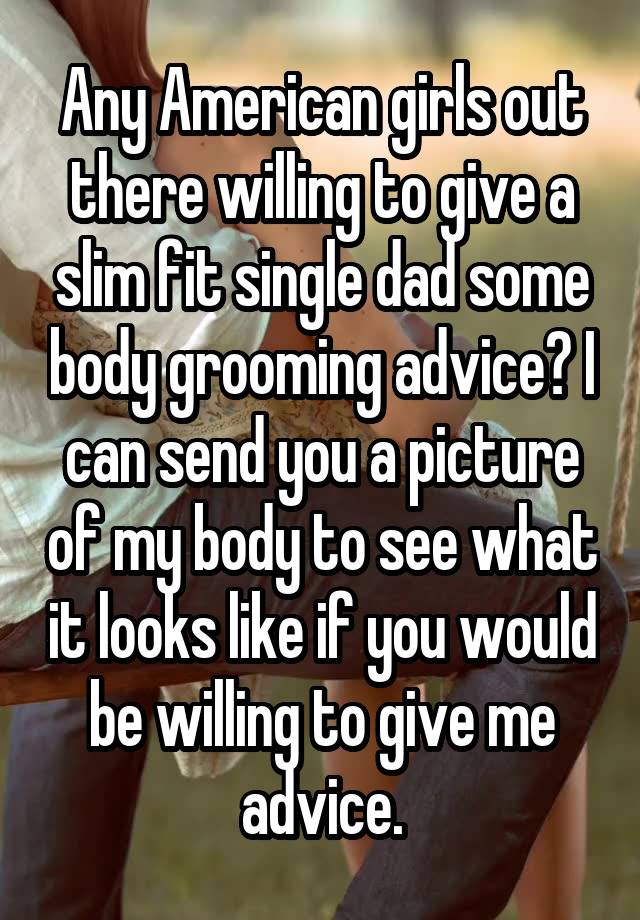 Any American girls out there willing to give a slim fit single dad some body grooming advice? I can send you a picture of my body to see what it looks like if you would be willing to give me advice.