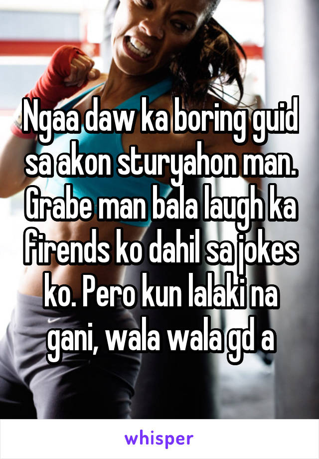 Ngaa daw ka boring guid sa akon sturyahon man. Grabe man bala laugh ka firends ko dahil sa jokes ko. Pero kun lalaki na gani, wala wala gd a