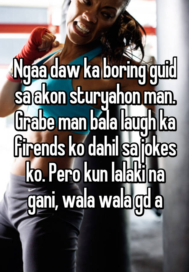 Ngaa daw ka boring guid sa akon sturyahon man. Grabe man bala laugh ka firends ko dahil sa jokes ko. Pero kun lalaki na gani, wala wala gd a