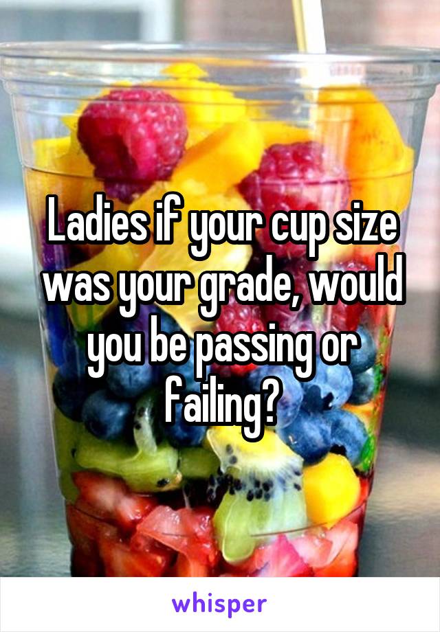 Ladies if your cup size was your grade, would you be passing or failing?