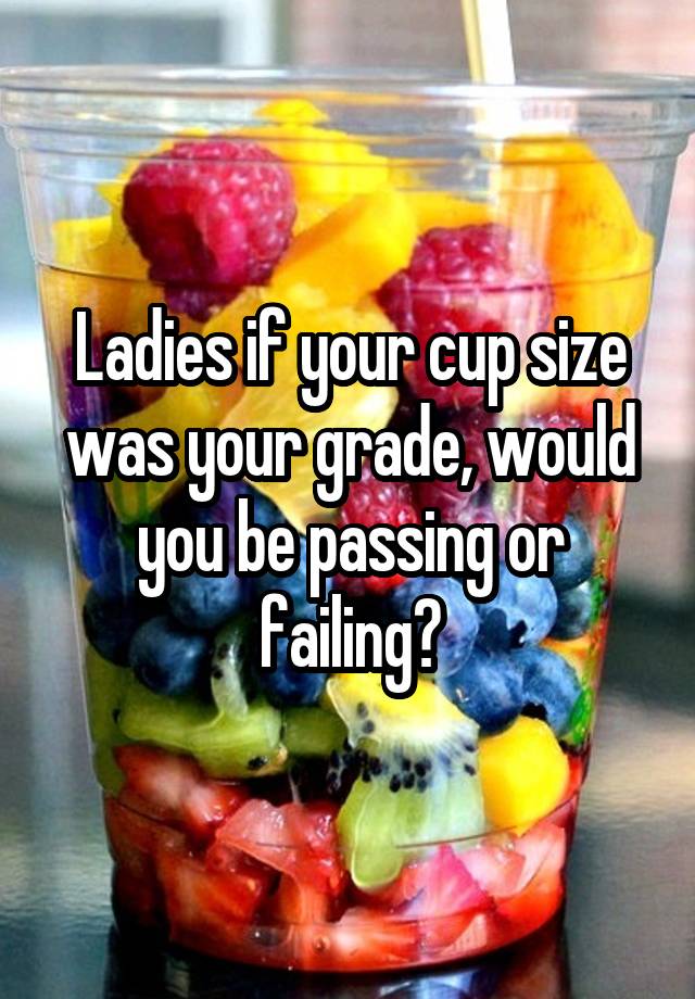 Ladies if your cup size was your grade, would you be passing or failing?