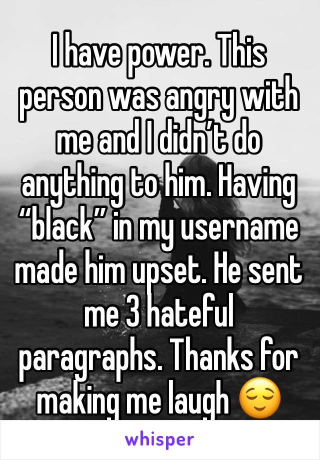 I have power. This person was angry with me and I didn’t do anything to him. Having “black” in my username made him upset. He sent me 3 hateful paragraphs. Thanks for making me laugh 😌