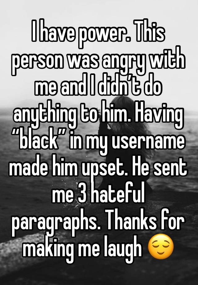 I have power. This person was angry with me and I didn’t do anything to him. Having “black” in my username made him upset. He sent me 3 hateful paragraphs. Thanks for making me laugh 😌