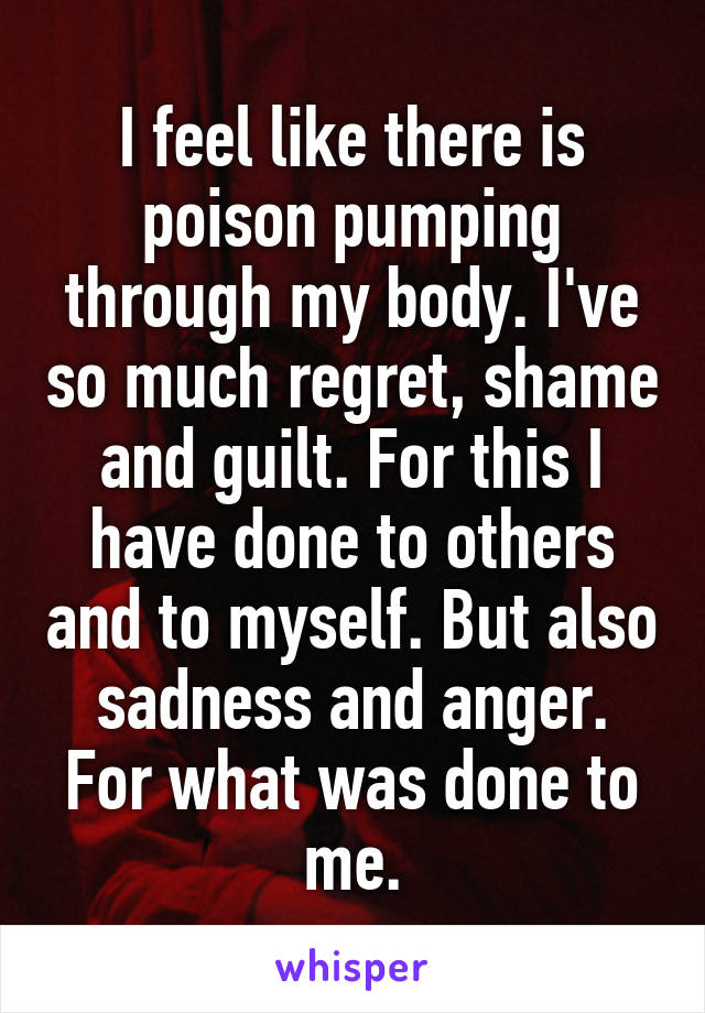 I feel like there is poison pumping through my body. I've so much regret, shame and guilt. For this I have done to others and to myself. But also sadness and anger.
For what was done to me.