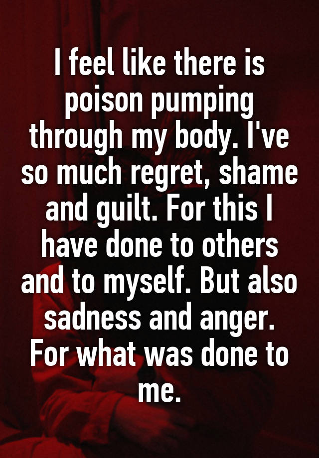 I feel like there is poison pumping through my body. I've so much regret, shame and guilt. For this I have done to others and to myself. But also sadness and anger.
For what was done to me.