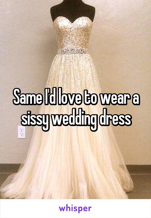 Same I'd love to wear a sissy wedding dress