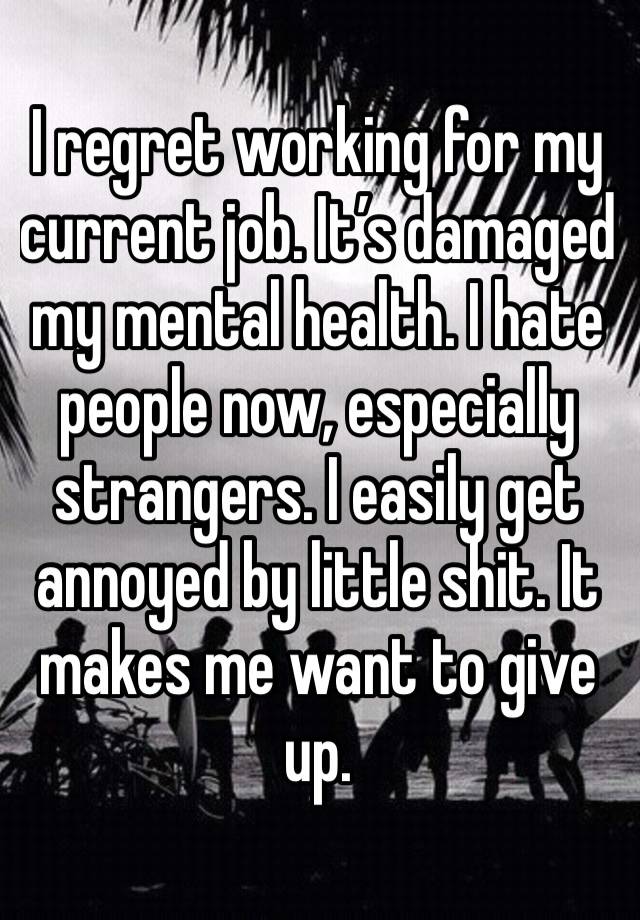 I regret working for my current job. It’s damaged my mental health. I hate people now, especially strangers. I easily get annoyed by little shit. It makes me want to give up.